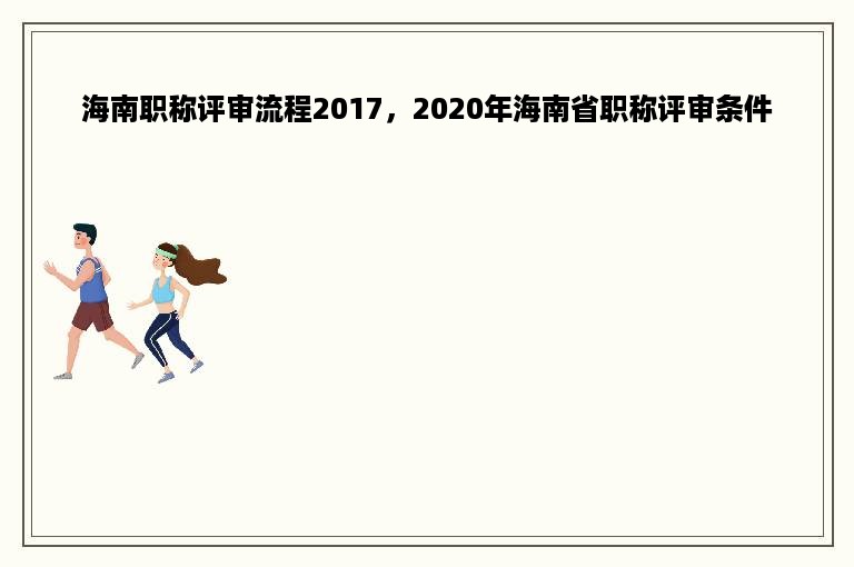海南职称评审流程2017，2020年海南省职称评审条件