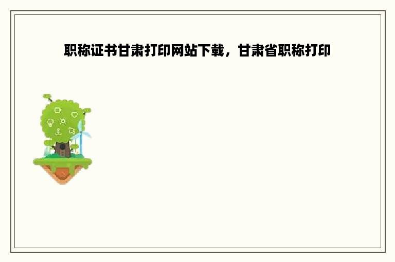职称证书甘肃打印网站下载，甘肃省职称打印