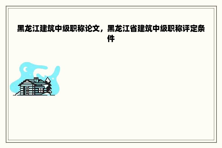 黑龙江建筑中级职称论文，黑龙江省建筑中级职称评定条件