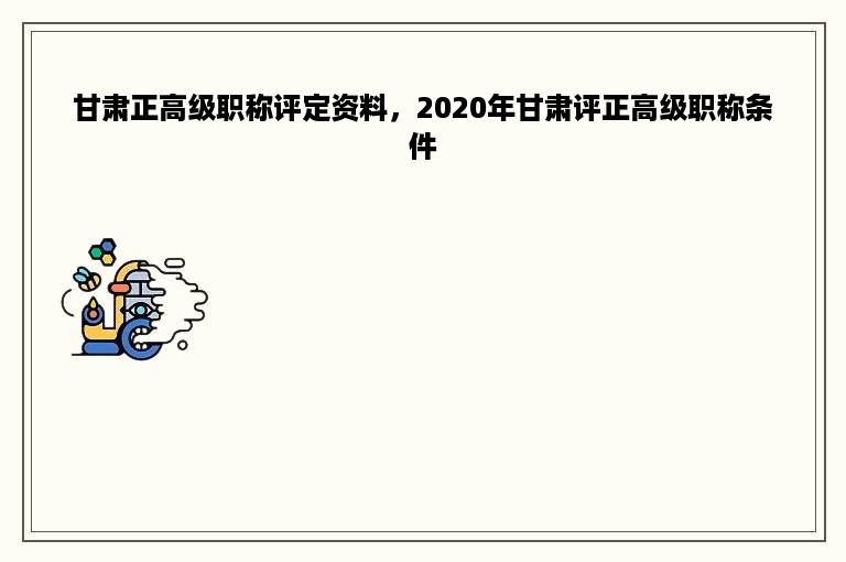 甘肃正高级职称评定资料，2020年甘肃评正高级职称条件
