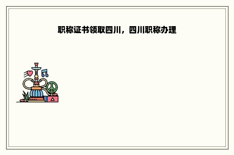 职称证书领取四川，四川职称办理