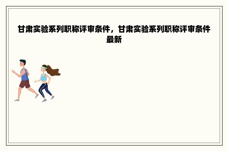 甘肃实验系列职称评审条件，甘肃实验系列职称评审条件最新