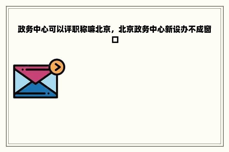 政务中心可以评职称嘛北京，北京政务中心新设办不成窗口