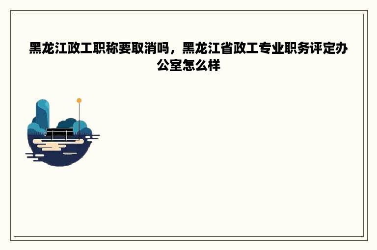 黑龙江政工职称要取消吗，黑龙江省政工专业职务评定办公室怎么样