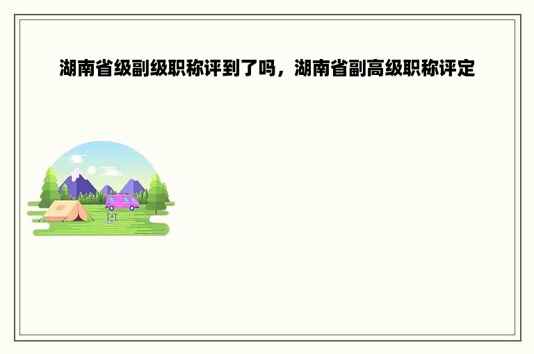 湖南省级副级职称评到了吗，湖南省副高级职称评定