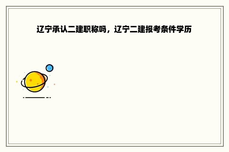 辽宁承认二建职称吗，辽宁二建报考条件学历