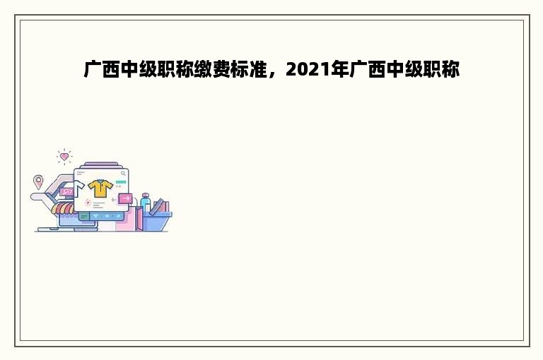 广西中级职称缴费标准，2021年广西中级职称