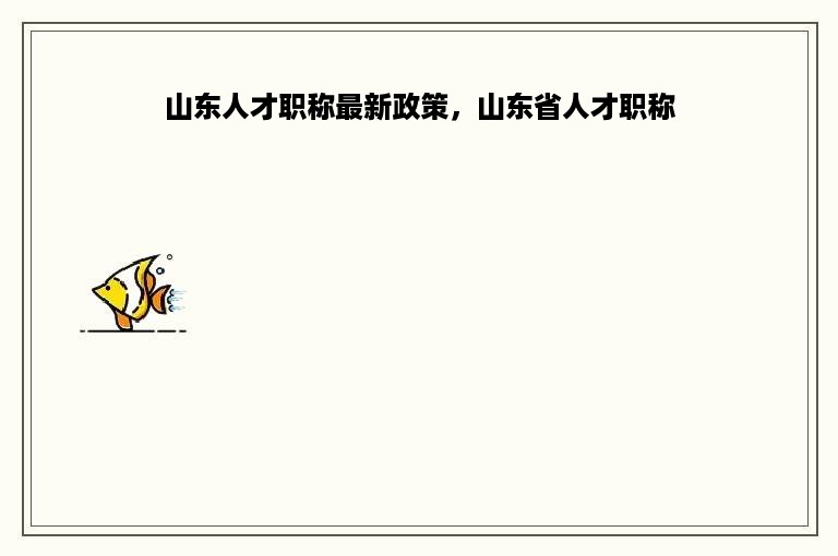 山东人才职称最新政策，山东省人才职称