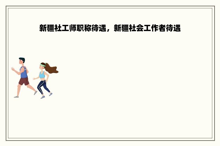 新疆社工师职称待遇，新疆社会工作者待遇