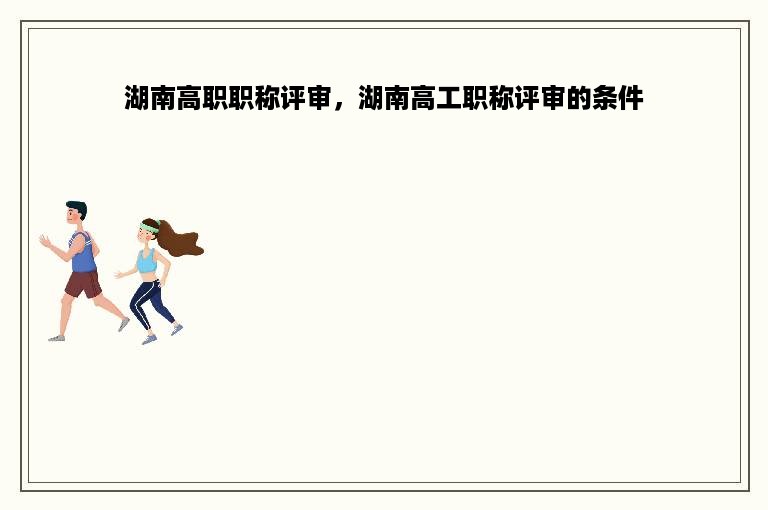 湖南高职职称评审，湖南高工职称评审的条件