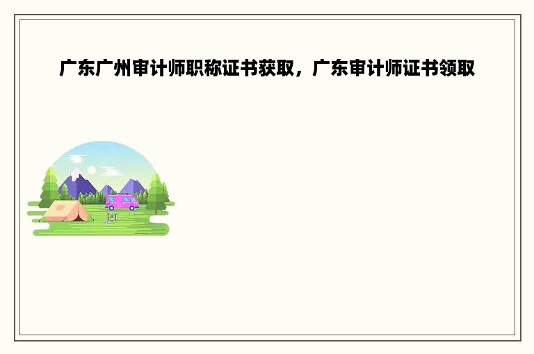 广东广州审计师职称证书获取，广东审计师证书领取