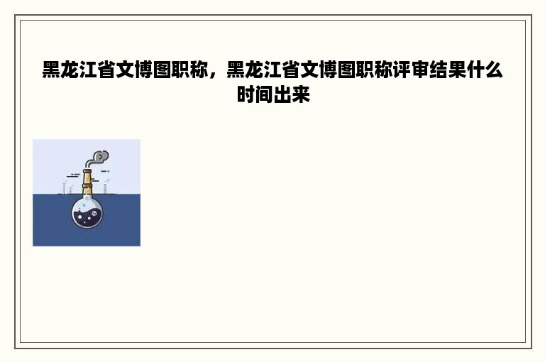 黑龙江省文博图职称，黑龙江省文博图职称评审结果什么时间出来
