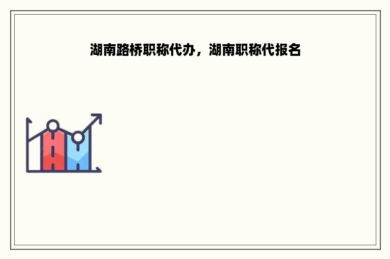 湖南路桥职称代办，湖南职称代报名