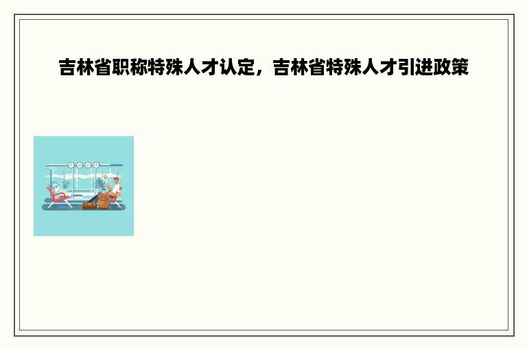 吉林省职称特殊人才认定，吉林省特殊人才引进政策