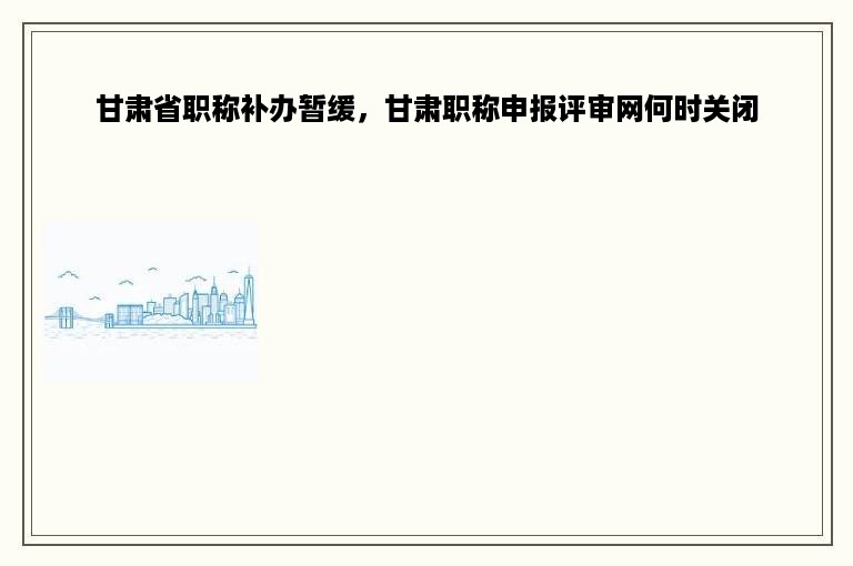 甘肃省职称补办暂缓，甘肃职称申报评审网何时关闭