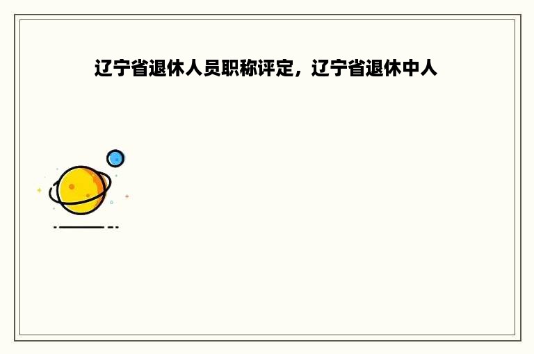 辽宁省退休人员职称评定，辽宁省退休中人