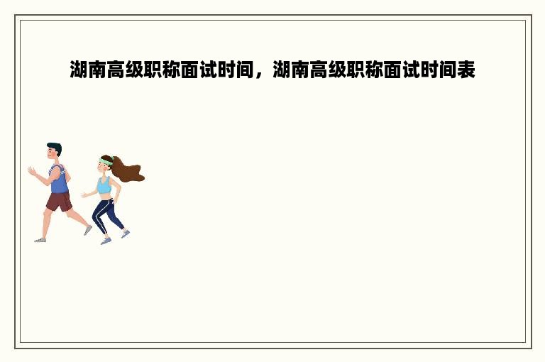 湖南高级职称面试时间，湖南高级职称面试时间表
