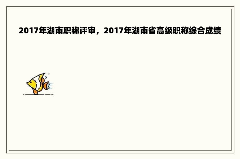2017年湖南职称评审，2017年湖南省高级职称综合成绩