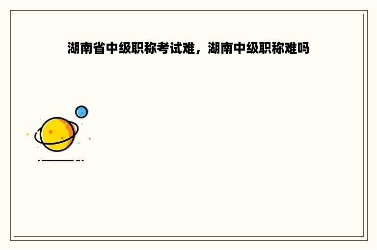 湖南省中级职称考试难，湖南中级职称难吗