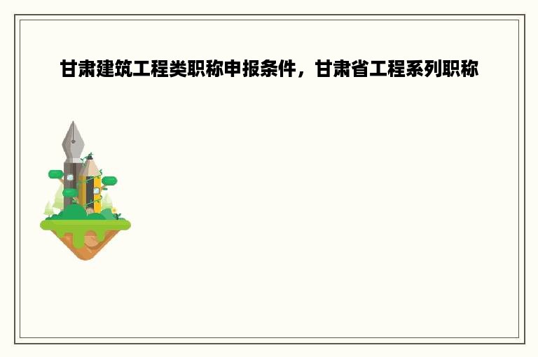 甘肃建筑工程类职称申报条件，甘肃省工程系列职称