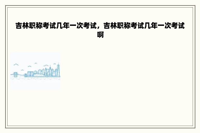 吉林职称考试几年一次考试，吉林职称考试几年一次考试啊