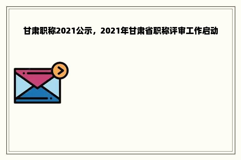 甘肃职称2021公示，2021年甘肃省职称评审工作启动