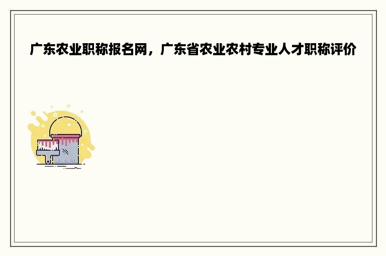 广东农业职称报名网，广东省农业农村专业人才职称评价