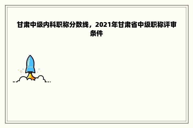 甘肃中级内科职称分数线，2021年甘肃省中级职称评审条件