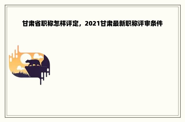 甘肃省职称怎样评定，2021甘肃最新职称评审条件