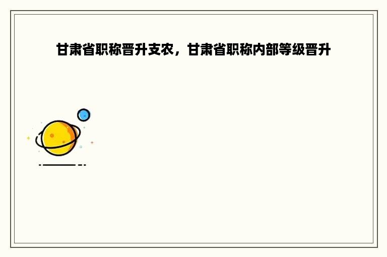甘肃省职称晋升支农，甘肃省职称内部等级晋升