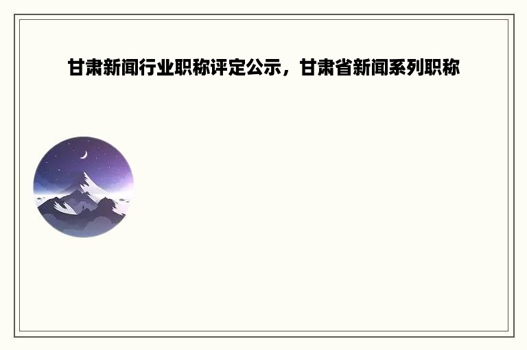 甘肃新闻行业职称评定公示，甘肃省新闻系列职称