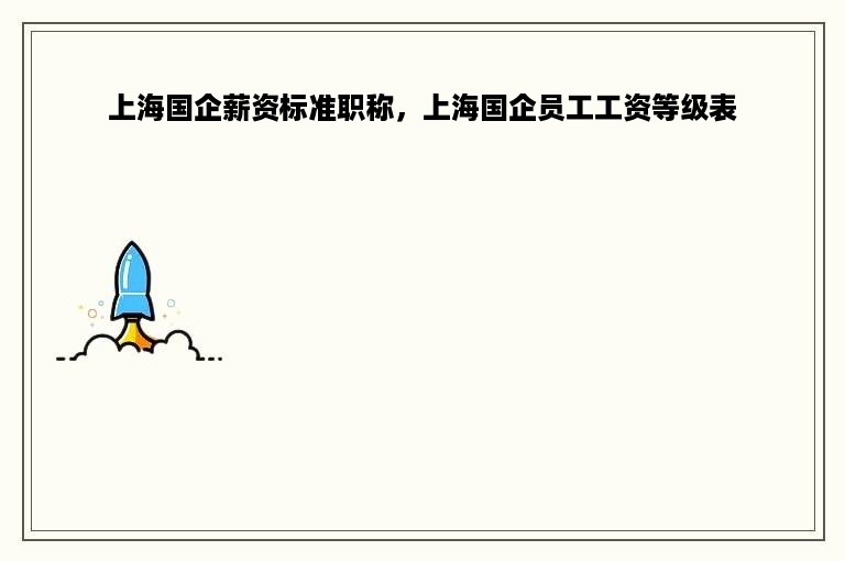上海国企薪资标准职称，上海国企员工工资等级表