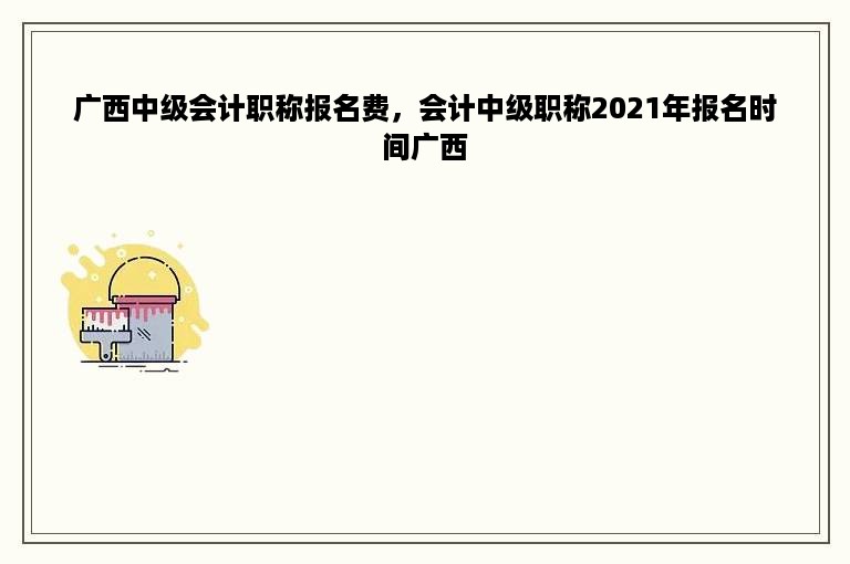 广西中级会计职称报名费，会计中级职称2021年报名时间广西