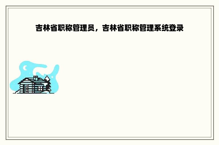 吉林省职称管理员，吉林省职称管理系统登录