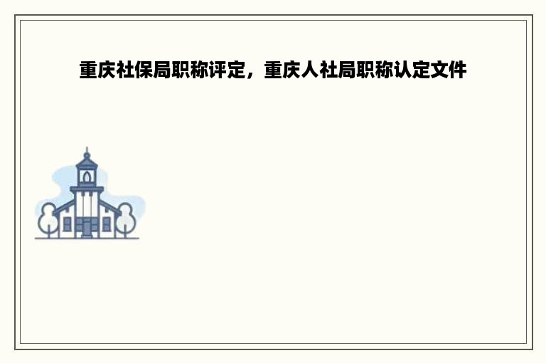 重庆社保局职称评定，重庆人社局职称认定文件