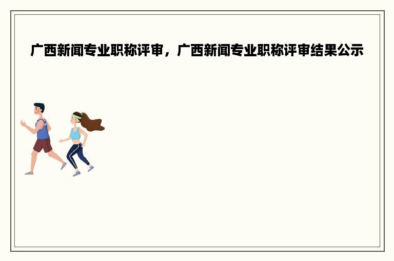 广西新闻专业职称评审，广西新闻专业职称评审结果公示