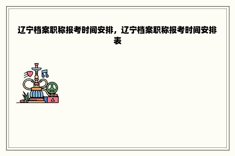辽宁档案职称报考时间安排，辽宁档案职称报考时间安排表