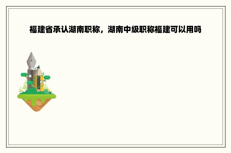 福建省承认湖南职称，湖南中级职称福建可以用吗