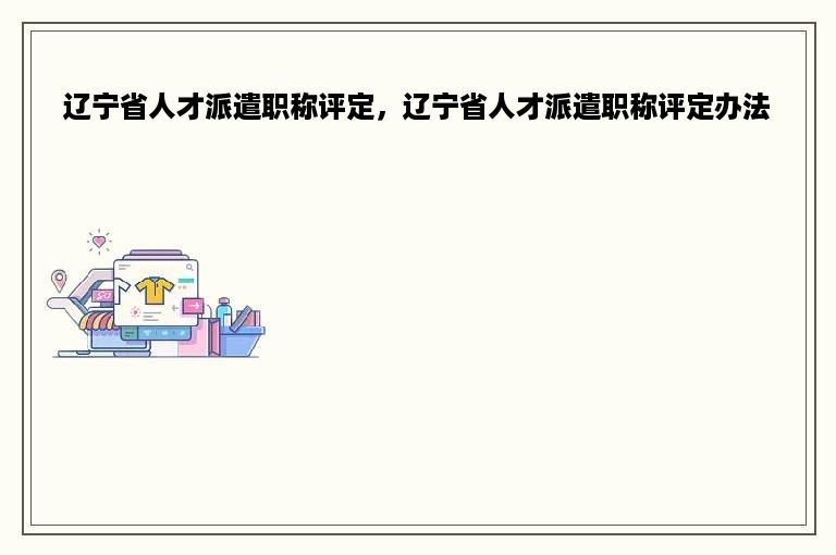 辽宁省人才派遣职称评定，辽宁省人才派遣职称评定办法