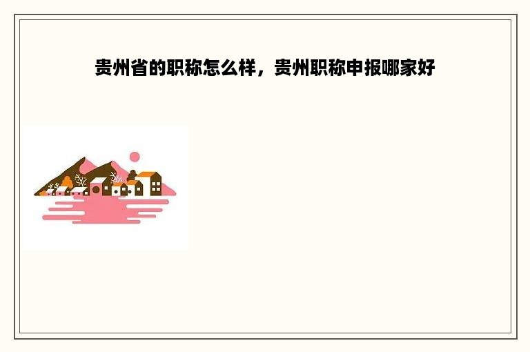 贵州省的职称怎么样，贵州职称申报哪家好