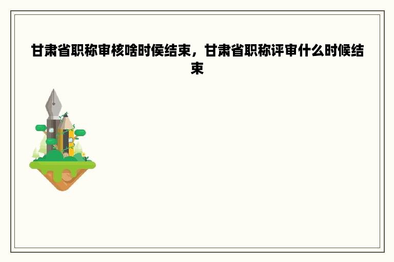 甘肃省职称审核啥时侯结束，甘肃省职称评审什么时候结束