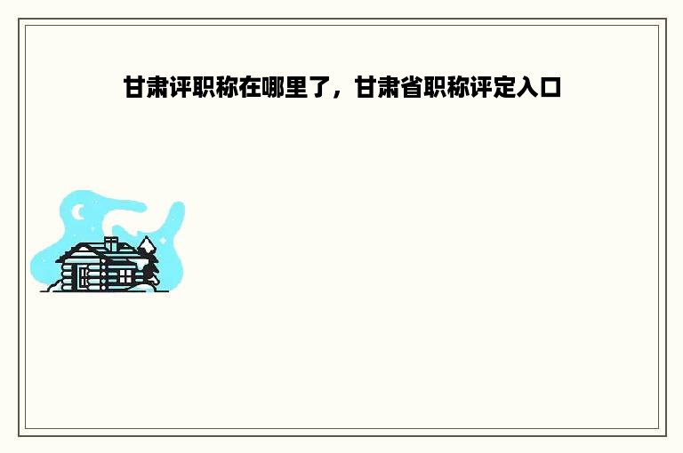 甘肃评职称在哪里了，甘肃省职称评定入口
