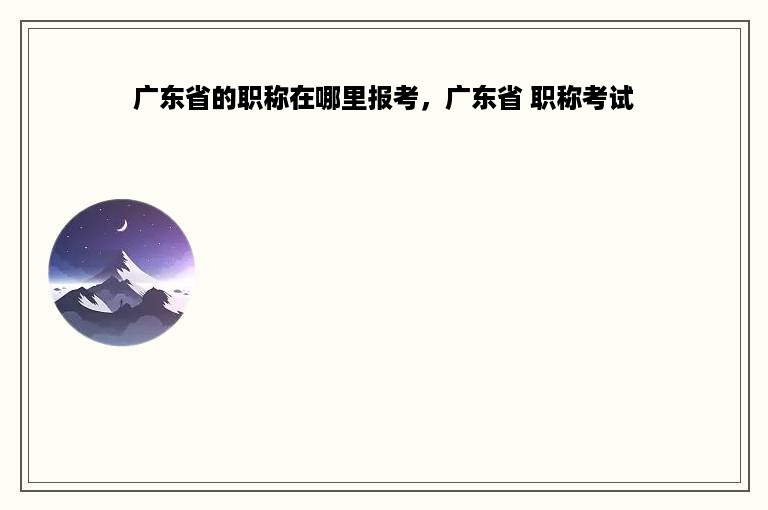 广东省的职称在哪里报考，广东省 职称考试