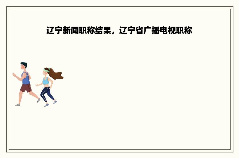 辽宁新闻职称结果，辽宁省广播电视职称