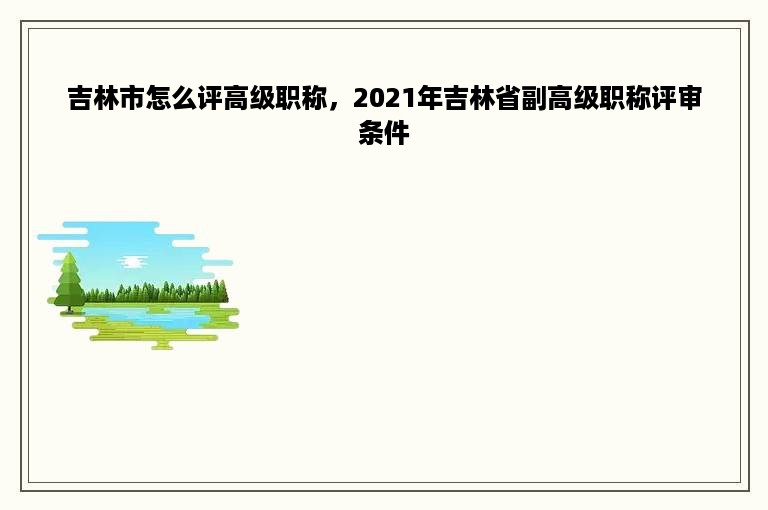 吉林市怎么评高级职称，2021年吉林省副高级职称评审条件