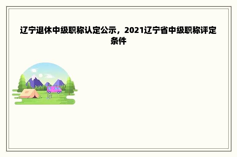 辽宁退休中级职称认定公示，2021辽宁省中级职称评定条件