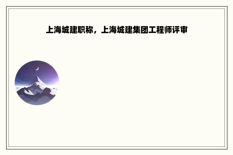 上海城建职称，上海城建集团工程师评审