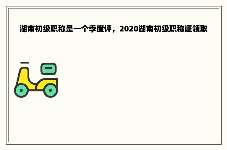 湖南初级职称是一个季度评，2020湖南初级职称证领取