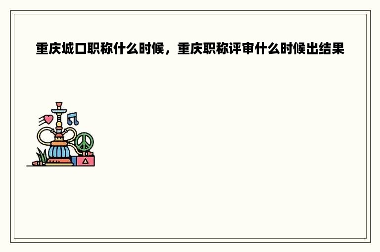 重庆城口职称什么时候，重庆职称评审什么时候出结果