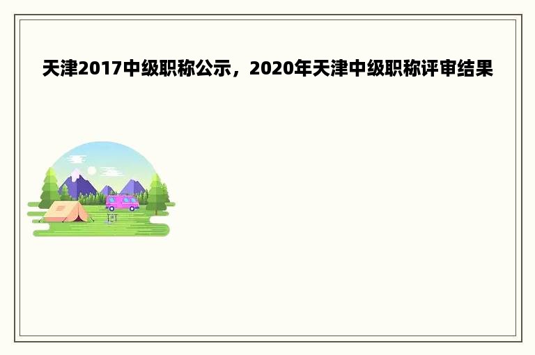 天津2017中级职称公示，2020年天津中级职称评审结果
